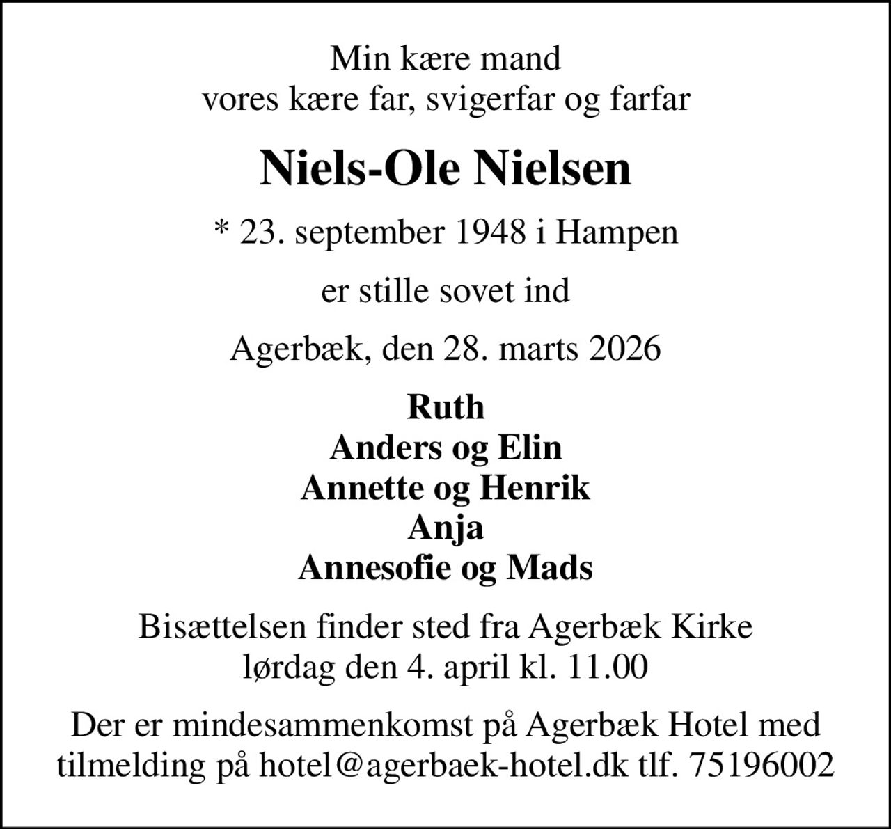 Min kære mand vores kære far, svigerfar og farfar
Niels-Ole Nielsen
* 23. september 1948 i Hampen
er stille sovet ind
Agerbæk, den 28. marts 2026
Ruth Anders og Elin Annette og Henrik Anja Annesofie og Mads
Bisættelsen finder sted fra Agerbæk Kirke  lørdag den 4. april kl. 11.00 
Der er mindesammenkomst på Agerbæk Hotel med tilmelding på hotel@agerbaek-hotel.dk tlf. 75196002