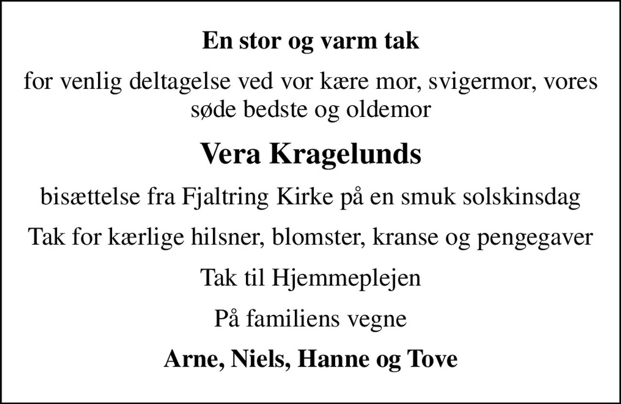 En stor og varm tak
for venlig deltagelse ved vor kære mor, svigermor, vores søde bedste og oldemor
Vera Kragelunds
bisættelse fra Fjaltring Kirke på en smuk solskinsdag
Tak for kærlige hilsner, blomster, kranse og pengegaver
Tak til Hjemmeplejen
På familiens vegne
Arne, Niels, Hanne og Tove