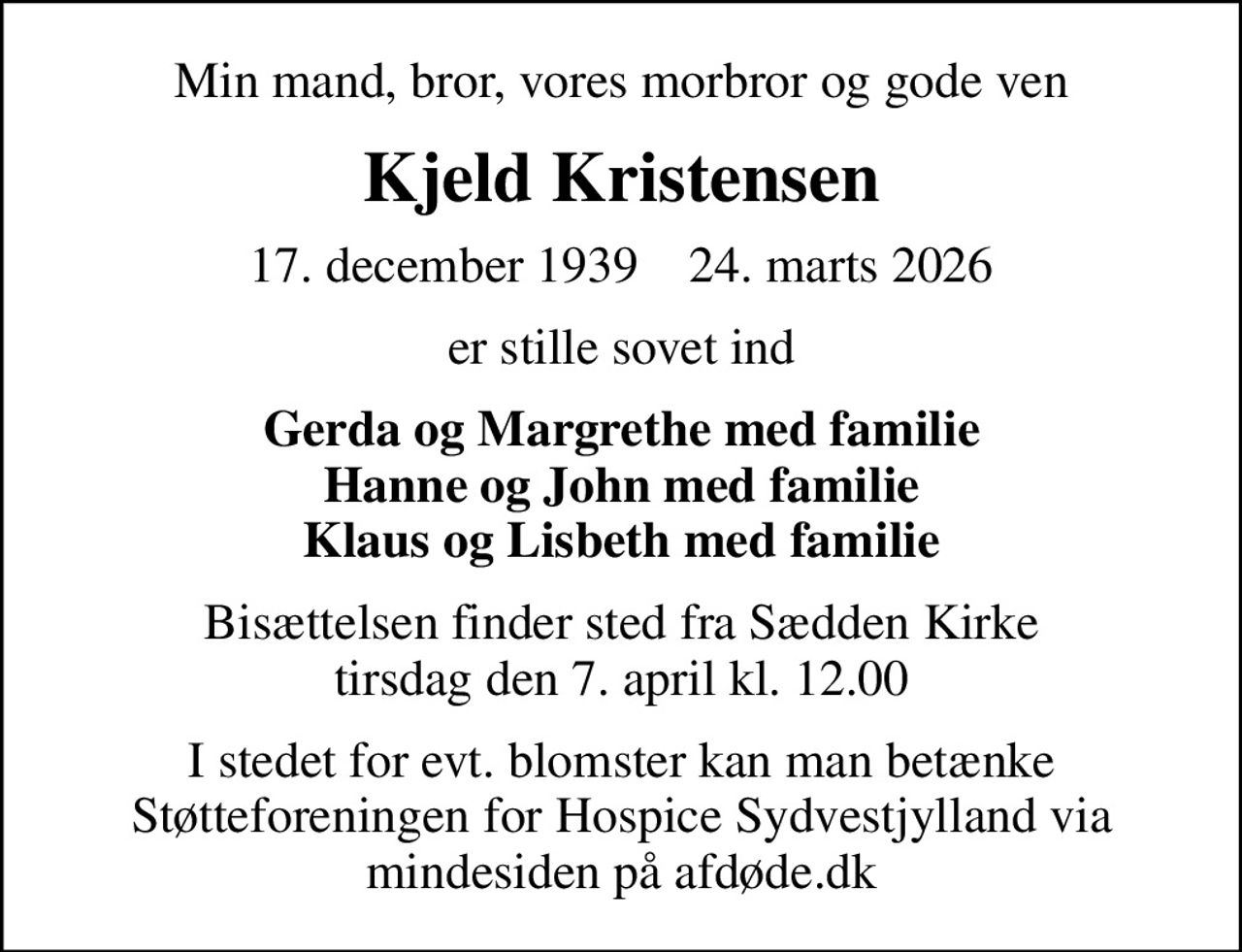 Min mand, bror, vores morbror og gode ven
Kjeld Kristensen
17. december 1939    24. marts 2026
er stille sovet ind
Gerda og Margrethe med familie Hanne og John med familie Klaus og Lisbeth med familie
Bisættelsen finder sted fra Sædden Kirke  tirsdag den 7. april kl. 12.00 
I stedet for evt. blomster kan man betænke
					Støtteforeningen for Hospice Sydvestjylland via mindesiden på afdøde.dk