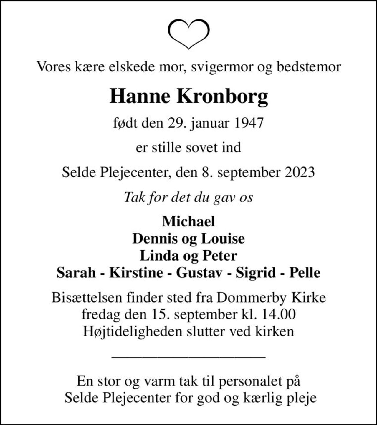 Vores kære elskede mor, svigermor og bedstemor
Hanne Kronborg
født den 29. januar 1947
er stille sovet ind
Selde Plejecenter, den 8. september 2023
Tak for det du gav os
Michael Dennis og Louise Linda og Peter Sarah - Kirstine - Gustav - Sigrid - Pelle
Bisættelsen finder sted fra Dommerby Kirke  fredag den 15. september kl. 14.00  Højtideligheden slutter ved kirken
En stor og varm tak til personalet på  Selde Plejecenter for god og kærlig pleje