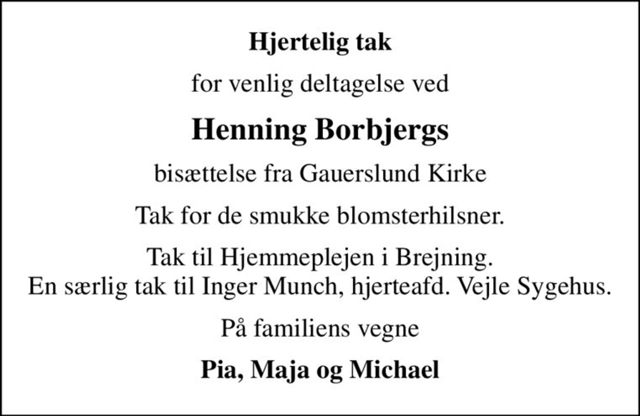Hjertelig tak
for venlig deltagelse ved
Henning Borbjergs
bisættelse fra Gauerslund Kirke
Tak for de smukke blomsterhilsner.
Tak til Hjemmeplejen i Brejning. En særlig tak til Inger Munch, hjerteafd. Vejle Sygehus.
På familiens vegne
Pia, Maja og Michael