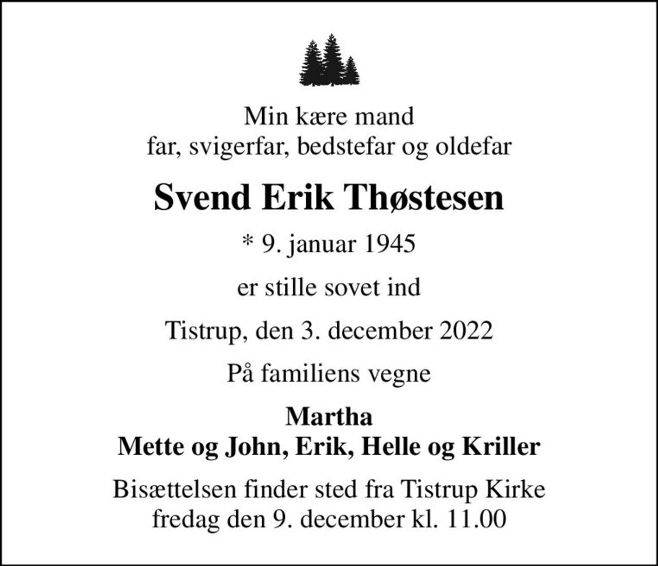 Min kære mand far, svigerfar, bedstefar og oldefar
Svend Erik Thøstesen
* 9. januar 1945
er stille sovet ind
Tistrup, den 3. december 2022
På familiens vegne
Martha Mette og John, Erik, Helle og Kriller
Bisættelsen finder sted fra Tistrup Kirke  fredag den 9. december kl. 11.00