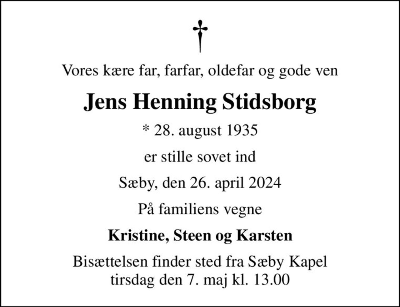 Vores kære far, farfar, oldefar og gode ven
Jens Henning Stidsborg
* 28. august 1935
er stille sovet ind
Sæby, den 26. april 2024
På familiens vegne
Kristine, Steen og Karsten
Bisættelsen finder sted fra Sæby Kapel  tirsdag den 7. maj kl. 13.00