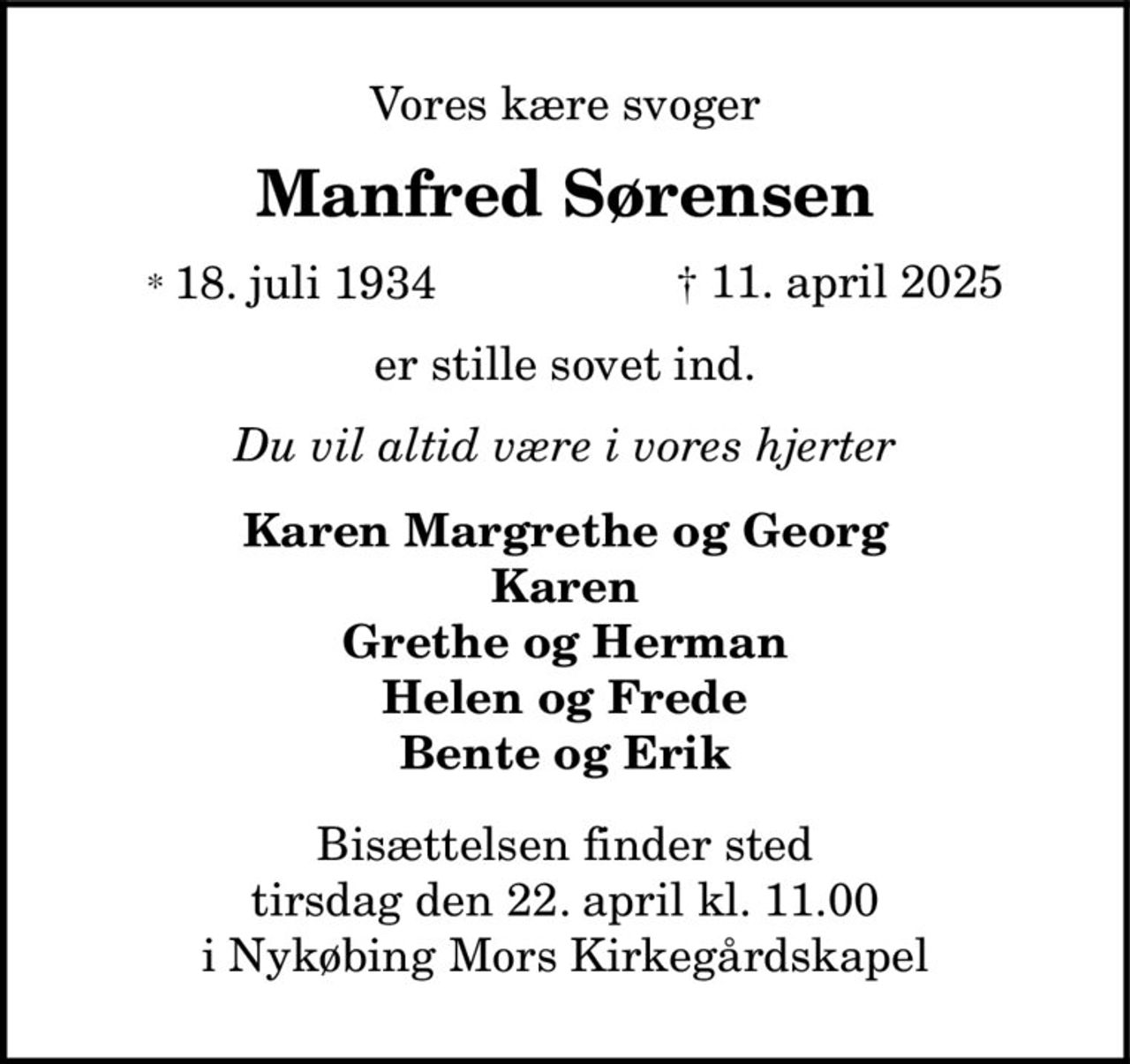 Vores kære svoger
Manfred Sørensen
* 18. juli 1934    ✝ 11. april 2025
er stille sovet ind.
Du vil altid være i vores hjerter
Karen Margrethe og Georg Karen Grethe og Herman Helen og Frede Bente og Erik
Bisættelsen finder sted tirsdag den 22. april kl. 11.00 i Nykøbing Mors Kirkegårdskapel