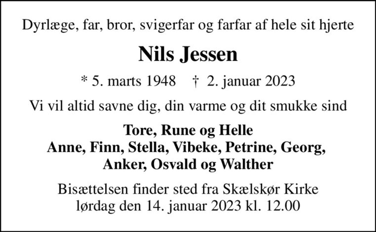 Dyrlæge, far, bror, svigerfar og farfar af hele sit hjerte
Nils Jessen
* 5. marts 1948    ✝ 2. januar 2023
Vi vil altid savne dig, din varme og dit smukke sind
Tore, Rune og Helle Anne, Finn, Stella, Vibeke, Petrine, Georg,  Anker, Osvald og Walther
Bisættelsen finder sted fra Skælskør Kirke lørdag den 14. januar 2023 kl. 12.00