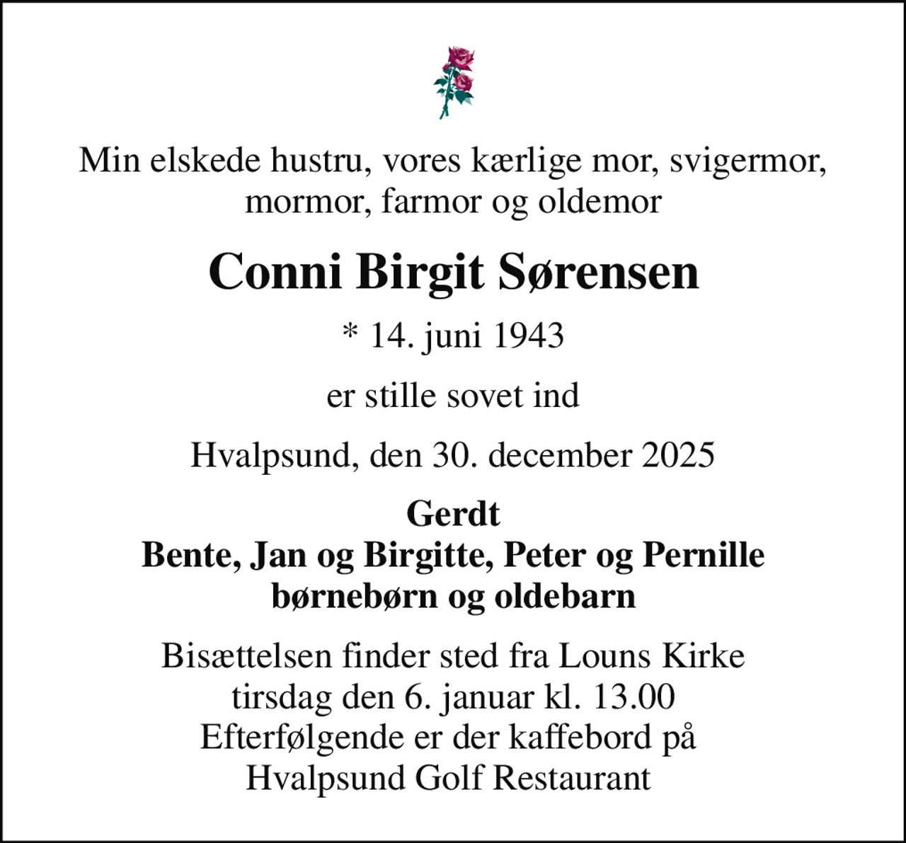 Min elskede hustru, vores kærlige mor, svigermor, mormor, farmor og oldemor
Conni Birgit Sørensen
* 14. juni 1943
er stille sovet ind
Hvalpsund, den 30. december 2025
Gerdt Bente, Jan og Birgitte, Peter og Pernille børnebørn og oldebarn
Bisættelsen finder sted fra Louns Kirke  tirsdag den 6. januar kl. 13.00  Efterfølgende er der kaffebord på  Hvalpsund Golf Restaurant
