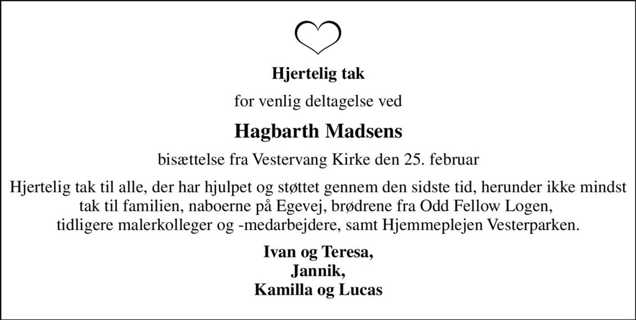 Hjertelig tak
for venlig deltagelse ved
Hagbarth Madsens
bisættelse fra Vestervang Kirke den 25. februar
Hjertelig tak til alle, der har hjulpet og støttet gennem den sidste tid, herunder ikke mindst tak til familien, naboerne på Egevej, brødrene fra Odd Fellow Logen,  tidligere malerkolleger og -medarbejdere, samt Hjemmeplejen Vesterparken.
Ivan og Teresa, Jannik, Kamilla og Lucas