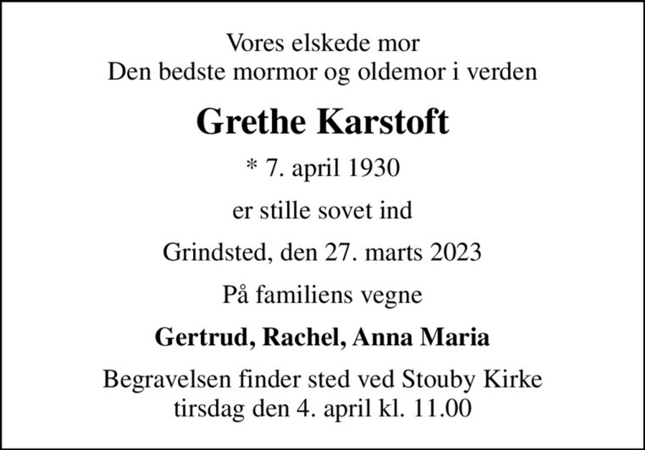 Vores elskede mor Den bedste mormor og oldemor i verden
Grethe Karstoft
* 7. april 1930
er stille sovet ind
Grindsted, den 27. marts 2023
På familiens vegne
Gertrud, Rachel, Anna Maria
Begravelsen finder sted ved Stouby Kirke  tirsdag den 4. april kl. 11.00