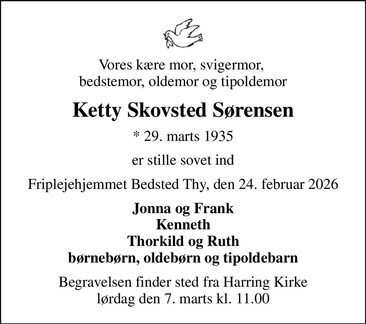 Vores kære mor, svigermor,  bedstemor, oldemor og tipoldemor
Ketty Skovsted Sørensen
* 29. marts 1935
er stille sovet ind
Friplejehjemmet Bedsted Thy, den 24. februar 2026
Jonna og Frank Kenneth Thorkild og Ruth børnebørn, oldebørn og tipoldebarn
Begravelsen finder sted fra Harring Kirke  lørdag den 7. marts kl. 11.00