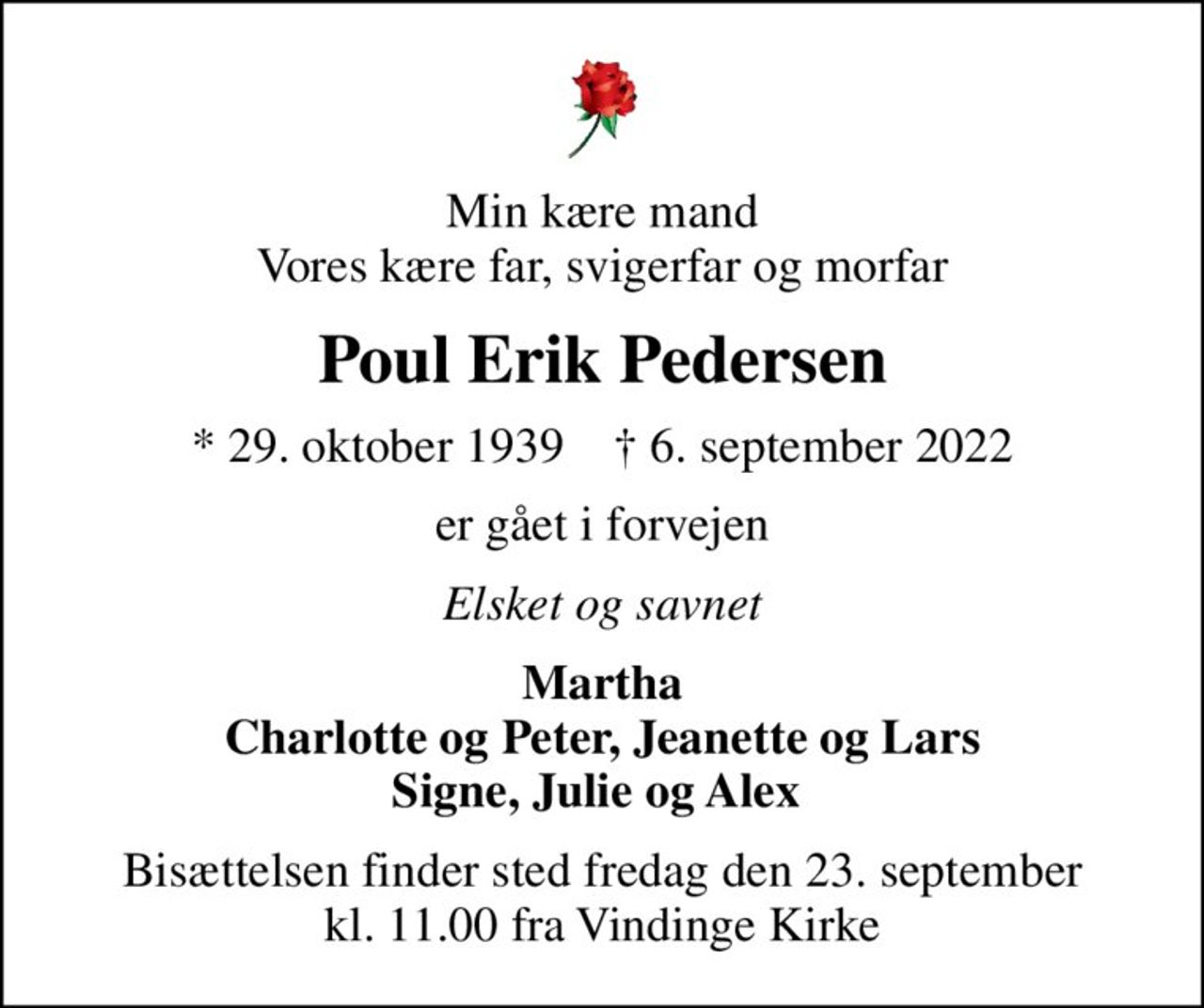 Min kære mand Vores kære far, svigerfar og morfar
Poul Erik Pedersen
* 29. oktober 1939    ✝ 6. september 2022
er gået i forvejen
Elsket og savnet
Martha Charlotte og Peter, Jeanette og Lars Signe, Julie og Alex 
Bisættelsen finder sted fredag den 23. september kl. 11.00 fra Vindinge Kirke