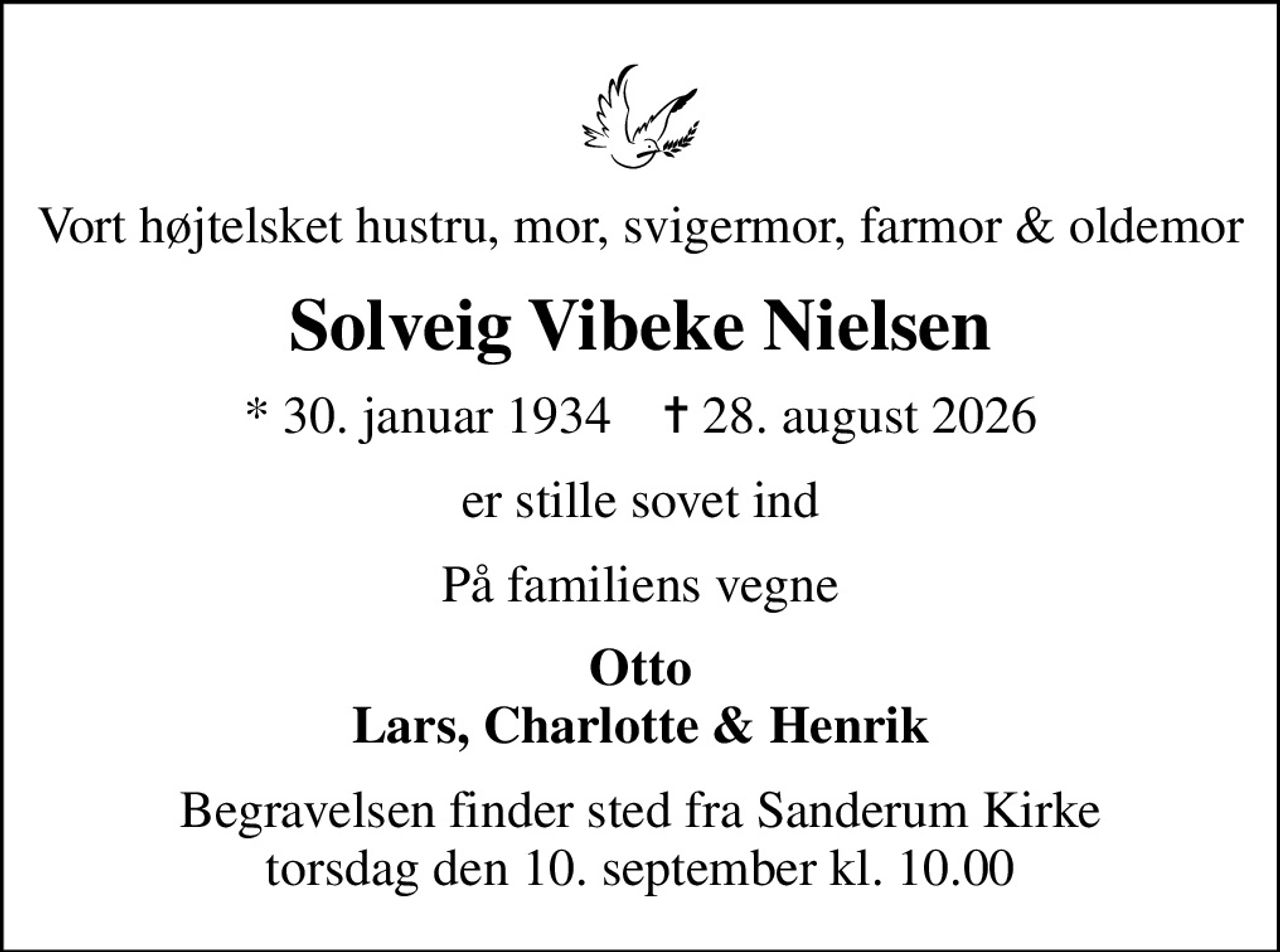 Vort højtelsket hustru, mor, svigermor, farmor & oldemor
Solveig Vibeke Nielsen
* 30. januar 1934    ✝ 28. august 2026
er stille sovet ind
På familiens vegne
Otto Lars, Charlotte & Henrik
Begravelsen finder sted fra Sanderum Kirke  torsdag den 10. september kl. 10.00
