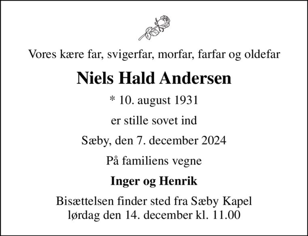 Vores kære far, svigerfar, morfar, farfar og oldefar
Niels Hald Andersen
* 10. august 1931
er stille sovet ind
Sæby, den 7. december 2024
På familiens vegne
Inger og Henrik
Bisættelsen finder sted fra Sæby Kapel  lørdag den 14. december kl. 11.00