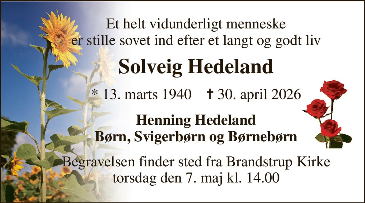Et helt vidunderligt menneske er stille sovet ind efter et langt og godt liv 
Solveig Hedeland 
*​ 13. marts 1940​    ✝​ 30. april 2026 
Henning Hedeland Børn, Svigerbørn og Børnebørn 
Begravelsen​ finder sted fra Brandstrup Kirke​ torsdag den 7. maj​ kl. 14.00