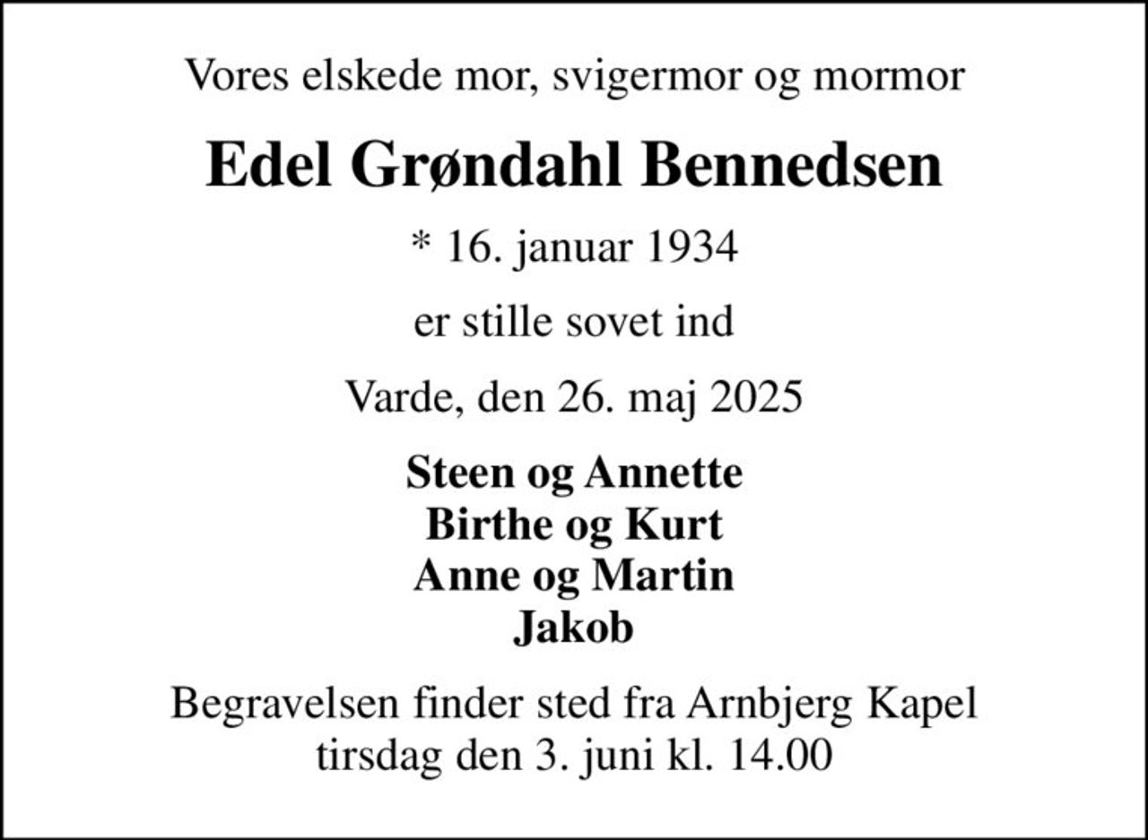 Vores elskede mor, svigermor og mormor
Edel Grøndahl Bennedsen
* 16. januar 1934
er stille sovet ind
Varde, den 26. maj 2025
Steen og Annette Birthe og Kurt Anne og Martin Jakob
Begravelsen finder sted fra Arnbjerg Kapel  tirsdag den 3. juni kl. 14.00