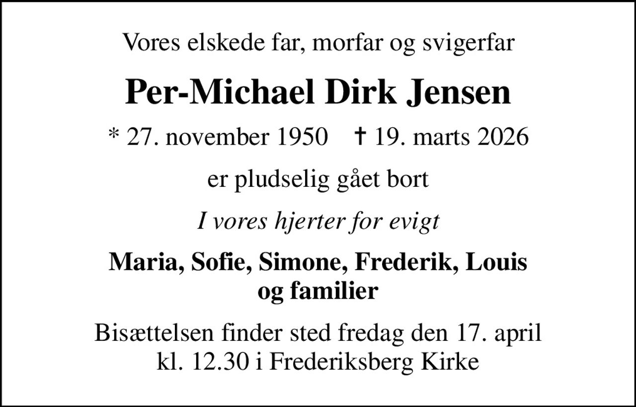 Vores elskede far, morfar og svigerfar
Per-Michael Dirk Jensen
* 27. november 1950    ✝ 19. marts 2026
er pludselig gået bort
I vores hjerter for evigt
Maria, Sofie, Simone, Frederik, Louis og familier
Bisættelsen finder sted fredag den 17. april kl. 12.30 i Frederiksberg Kirke