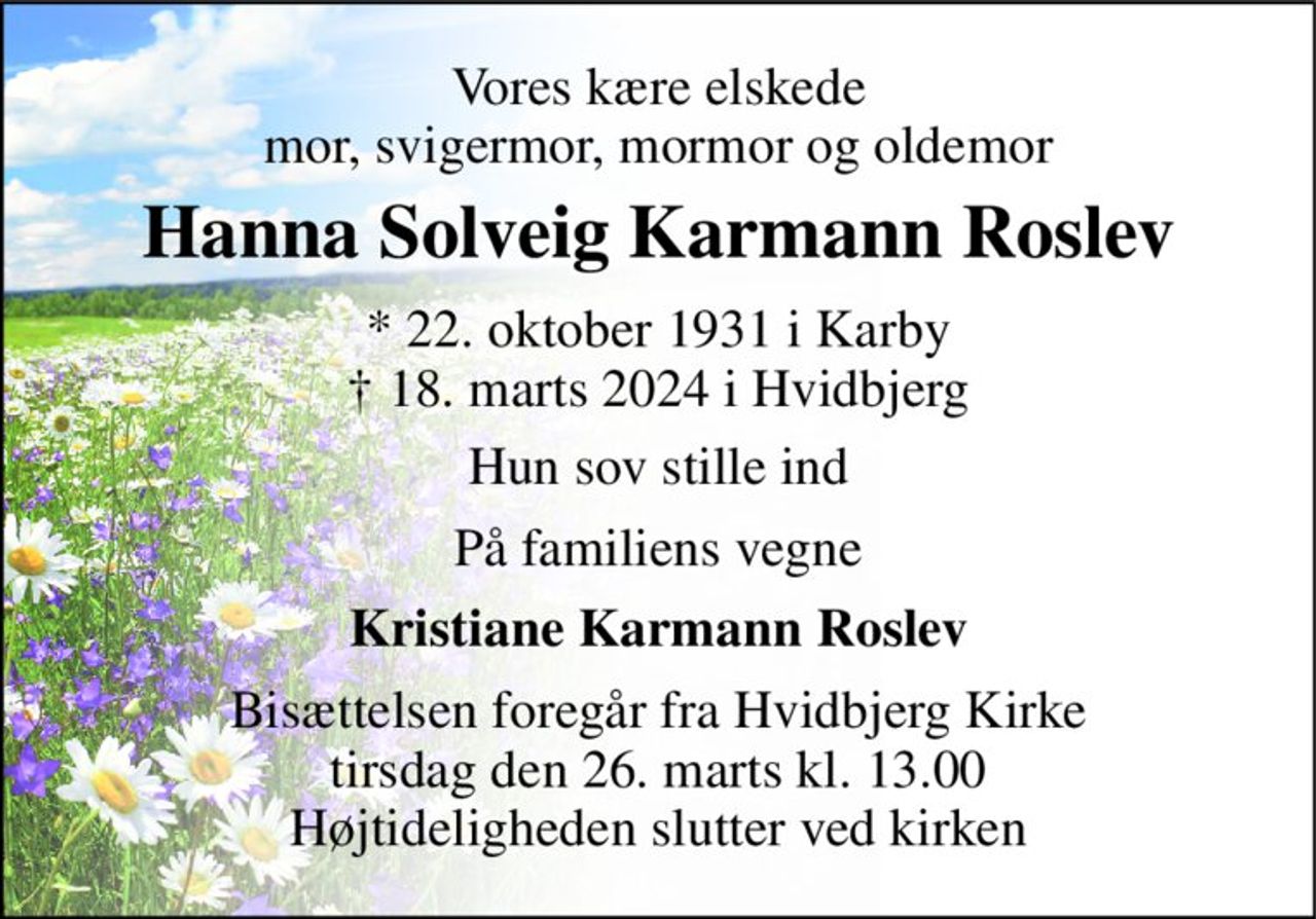 Vores kære elskede mor, svigermor, mormor og oldemor 
Hanna Solveig Karmann Roslev 
* 22. oktober 1931 i Karby † 18. marts 2024 i Hvidbjerg 
Hun sov stille ind 
På familiens vegne 
Kristiane Karmann Roslev 
Bisættelsen foregår fra Hvidbjerg Kirke tirsdag den 26. marts kl. 13.00 Højtideligheden slutter ved kirken
