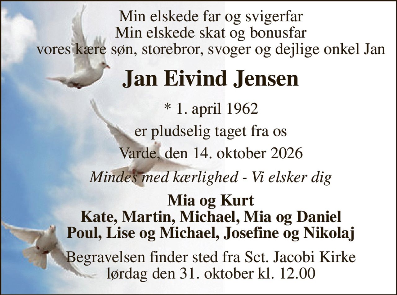 Min elskede far og svigerfar Min elskede skat og bonusfar vores kære søn, storebror, svoger og dejlige onkel Jan 
Jan Eivind Jensen 
*​ 1. april 1962 
er pludselig taget fra os 
Varde, den 14. oktober 2026 
Mindes med kærlighed - Vi elsker dig 
Mia og Kurt Kate, Martin, Michael, Mia og Daniel Poul, Lise og Michael, Josefine og Nikolaj 
Begravelsen​ finder sted fra Sct. Jacobi Kirke​ lørdag den 31. oktober​ kl. 12.00