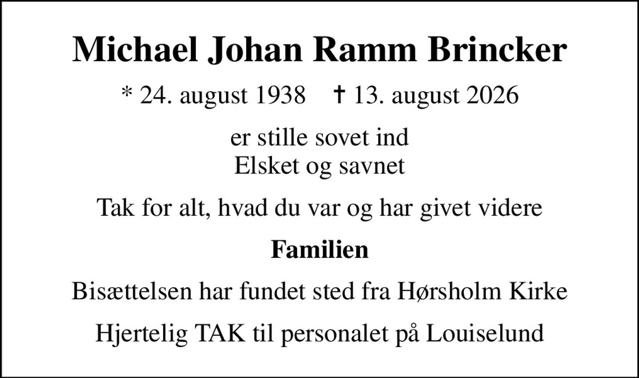 Michael Johan Ramm Brincker
* 24. august 1938    ✝ 13. august 2026
er stille sovet ind Elsket og savnet
Tak for alt, hvad du var og har givet videre
Familien
Bisættelsen har fundet sted fra Hørsholm Kirke
Hjertelig TAK til personalet på Louiselund