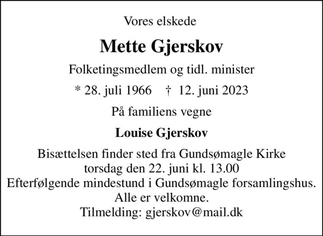 Vores elskede 
Mette Gjerskov
Folketingsmedlem og tidl. minister
* 28. juli 1966    ✝ 12. juni 2023
På familiens vegne
Louise Gjerskov
Bisættelsen finder sted fra Gundsømagle Kirke  torsdag den 22. juni kl. 13.00  Efterfølgende mindestund i Gundsømagle forsamlingshus. Alle er velkomne. Tilmelding: gjerskov@mail.dk