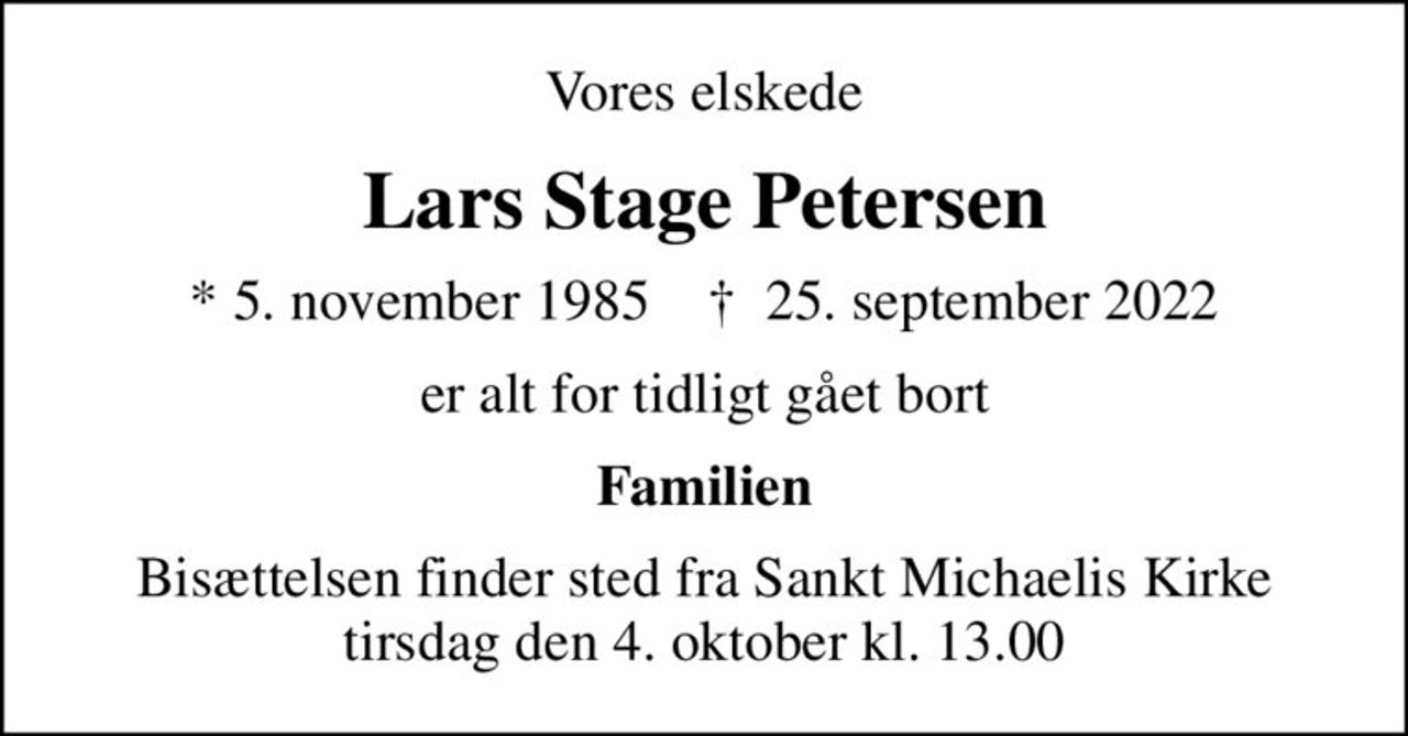 Vores elskede
Lars Stage Petersen
* 5. november 1985    ✝ 25. september 2022
er alt for tidligt gået bort
Familien
Bisættelsen finder sted fra Sankt Michaelis Kirke  tirsdag den 4. oktober kl. 13.00