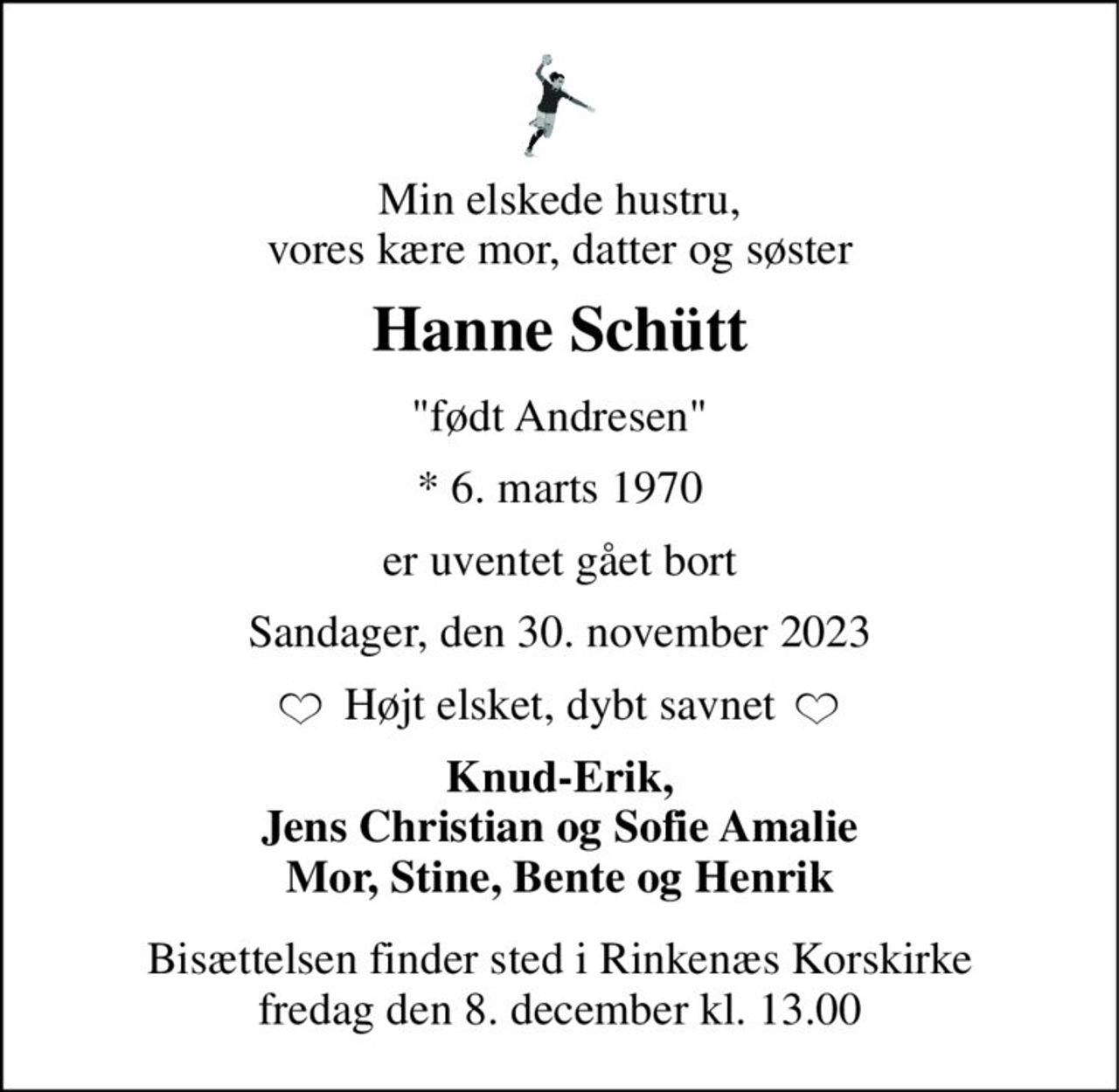 Min elskede hustru, vores kære mor, datter og søster 
Hanne Schütt 
"født Andresen" 
*​​ 6. marts 1970 
er uventet gået bort 
Sandager, den 30. november 2023 
Højt elsket, dybt savnet 
Knud-Erik, Jens Christian og Sofie Amalie Mor, Stine, Bente og Henrik 
Bisættelsen​​ finder sted i Rinkenæs Korskirke​​ fredag den 8. december​​ kl. 13.00