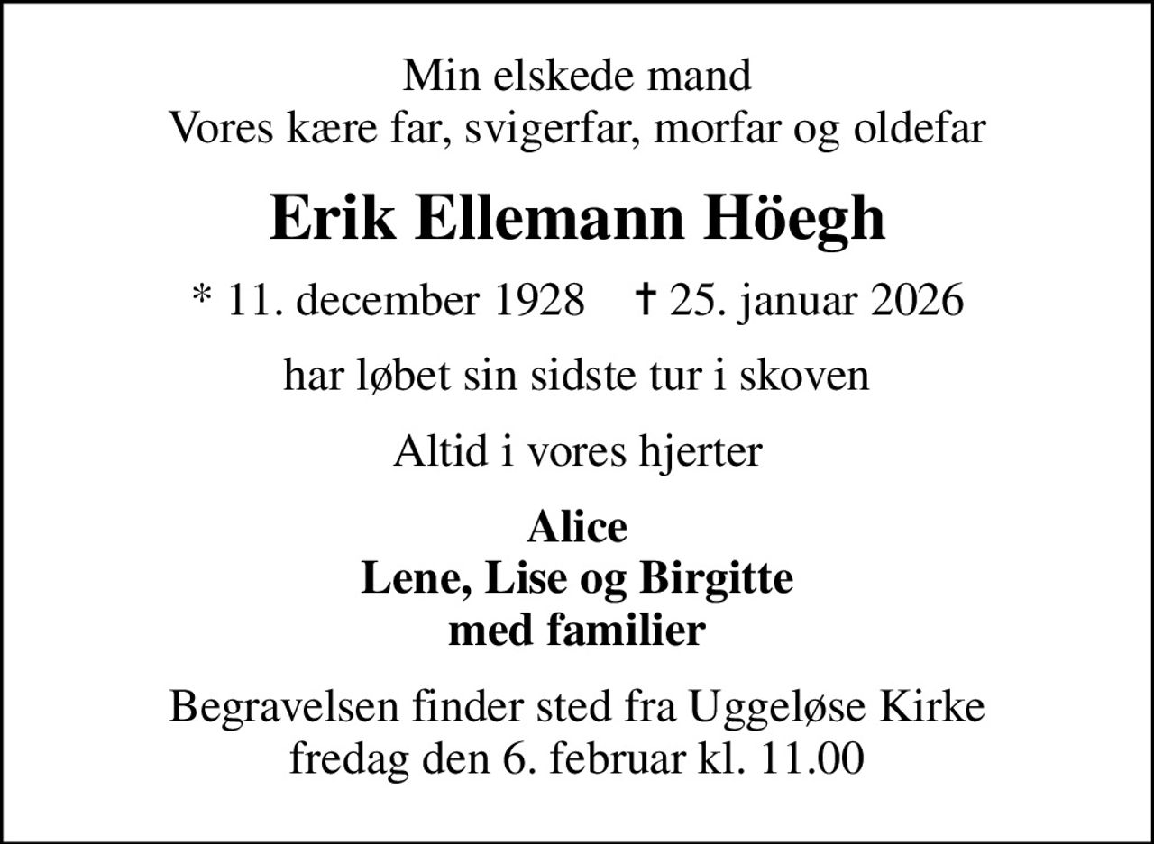 Min elskede mand Vores kære far, svigerfar, morfar og oldefar
Erik Ellemann Höegh
* 11. december 1928    ✝ 25. januar 2026
har løbet sin sidste tur i skoven
Altid i vores hjerter
Alice Lene, Lise og Birgitte med familier
Begravelsen finder sted fra Uggeløse Kirke  fredag den 6. februar kl. 11.00