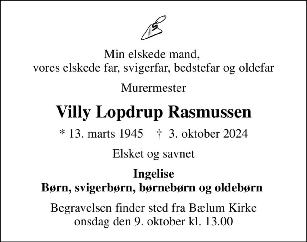 Min elskede mand,  vores elskede far, svigerfar, bedstefar og oldefar
Murermester
Villy Lopdrup Rasmussen
* 13. marts 1945    ✝ 3. oktober 2024
Elsket og savnet
Ingelise Børn, svigerbørn, børnebørn og oldebørn 
Begravelsen finder sted fra Bælum Kirke  onsdag den 9. oktober kl. 13.00