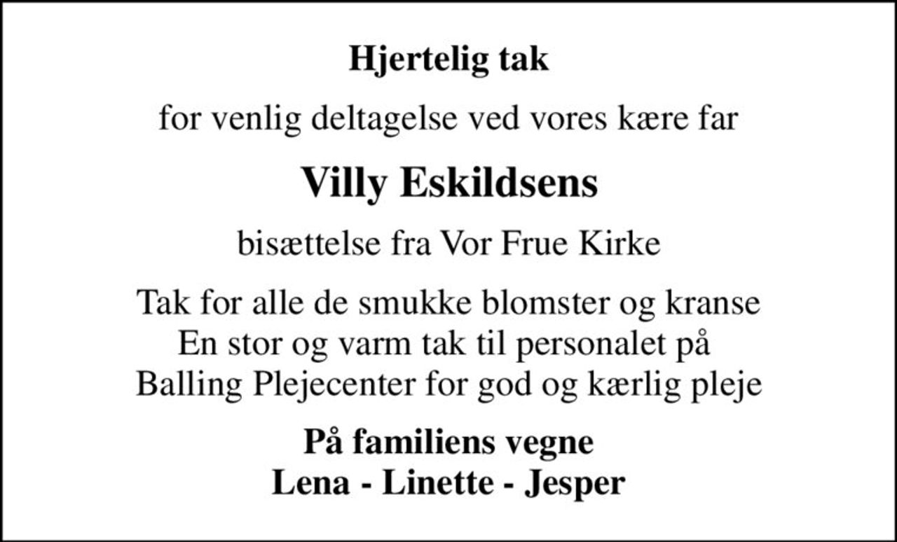 Hjertelig tak
for venlig deltagelse ved vores kære far
Villy Eskildsens
bisættelse fra Vor Frue Kirke
Tak for alle de smukke blomster og kranse En stor og varm tak til personalet på  Balling Plejecenter for god og kærlig pleje
På familiens vegne Lena - Linette - Jesper