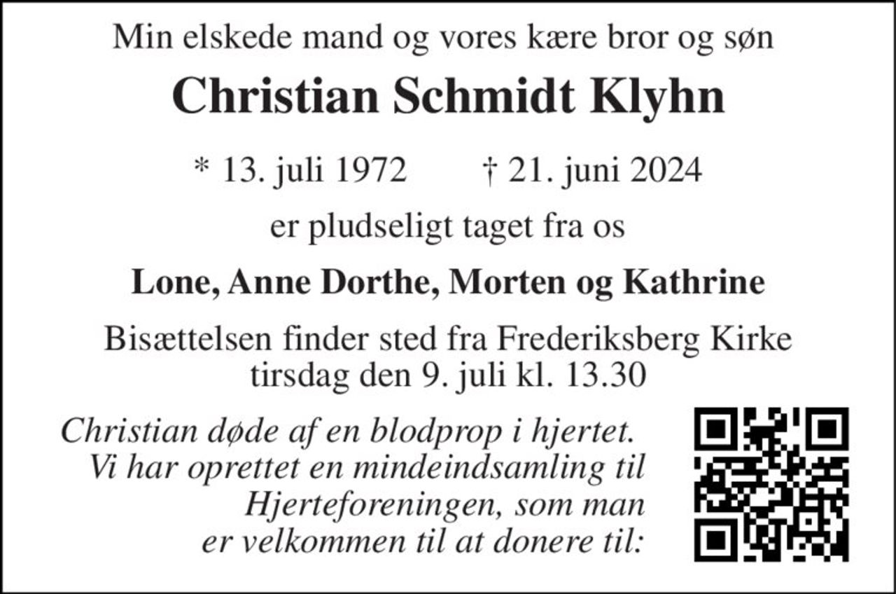 Min elskede mand og vores kære bror og søn  
Christian Schmidt Klyhn 
*​ 13. juli 1972​        †​ 21. juni 2024 
er pludseligt taget fra os 
Lone, Anne Dorthe, Morten og Kathrine 
Bisættelsen​ finder sted fra Frederiksberg Kirke​ tirsdag den 9. juli​ kl. 13.30 
Christian døde af en blodprop i hjertet.  Vi har oprettet en mindeindsamling til Hjerteforeningen, som man er velkommen til at donere til: