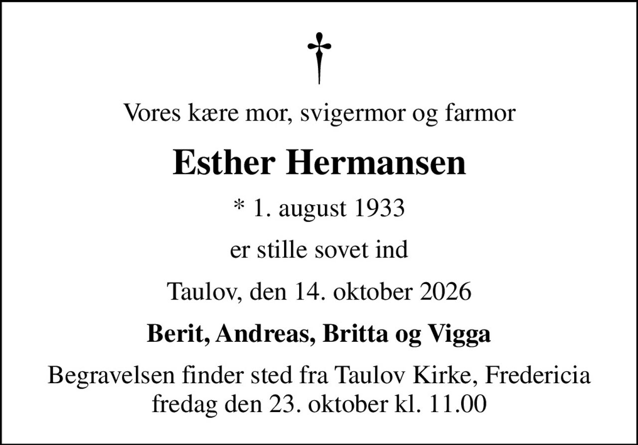 Vores kære mor, svigermor og farmor
Esther Hermansen
* 1. august 1933
er stille sovet ind
Taulov, den 14. oktober 2026
Berit, Andreas, Britta og Vigga
Begravelsen finder sted fra Taulov Kirke, Fredericia  fredag den 23. oktober kl. 11.00