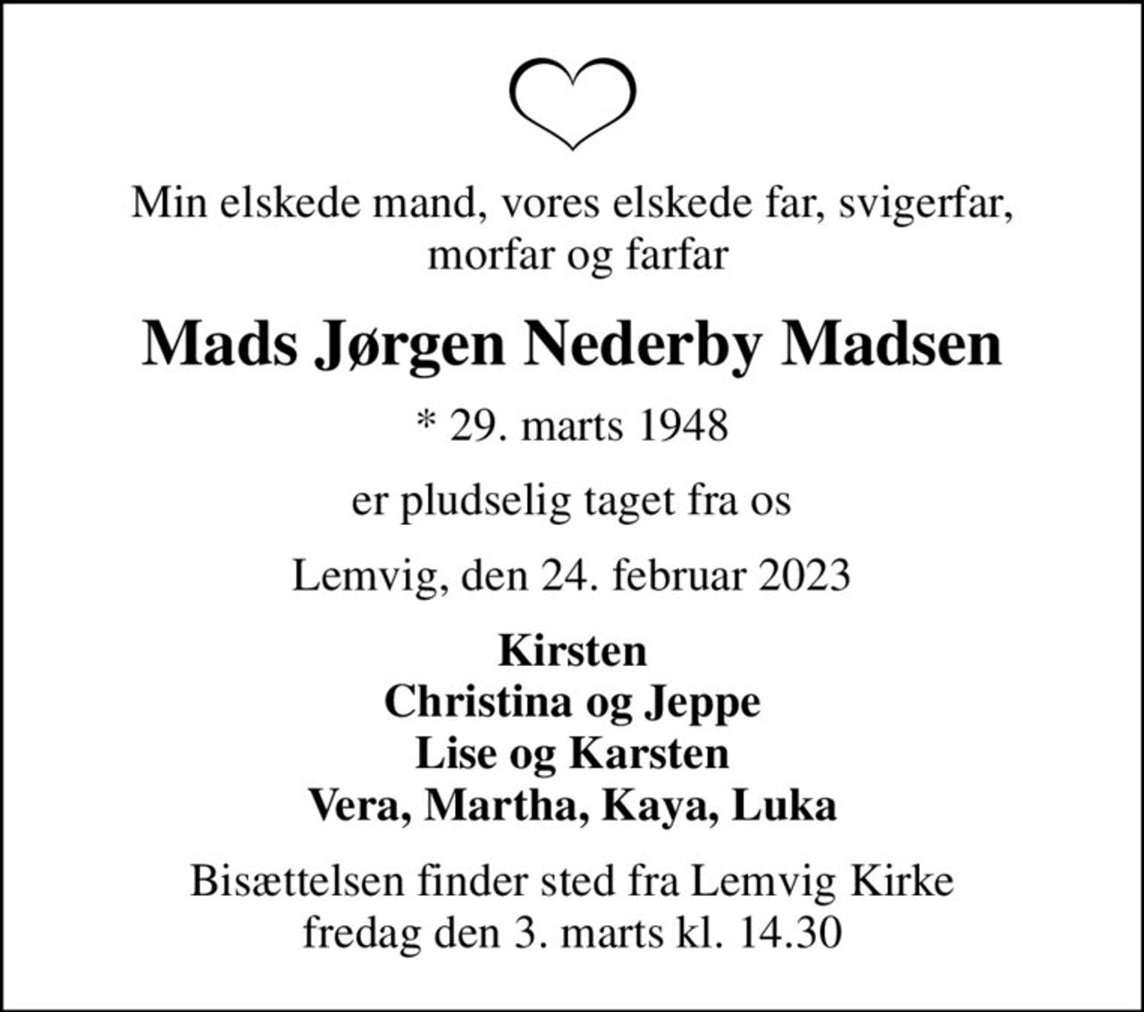 Min elskede mand, vores elskede far, svigerfar,  morfar og farfar
Mads Jørgen Nederby Madsen
* 29. marts 1948
er pludselig taget fra os
Lemvig, den 24. februar 2023
Kirsten Christina og Jeppe Lise og Karsten Vera, Martha, Kaya, Luka
Bisættelsen finder sted fra Lemvig Kirke  fredag den 3. marts kl. 14.30