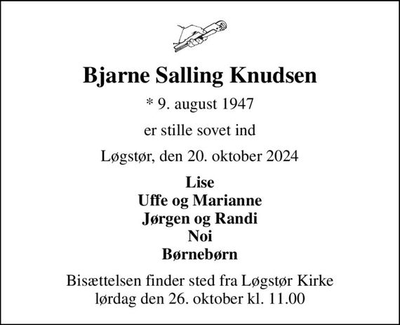 Bjarne Salling Knudsen
* 9. august 1947
er stille sovet ind
Løgstør, den 20. oktober 2024
Lise Uffe og Marianne Jørgen og Randi Noi Børnebørn
Bisættelsen finder sted fra Løgstør Kirke  lørdag den 26. oktober kl. 11.00