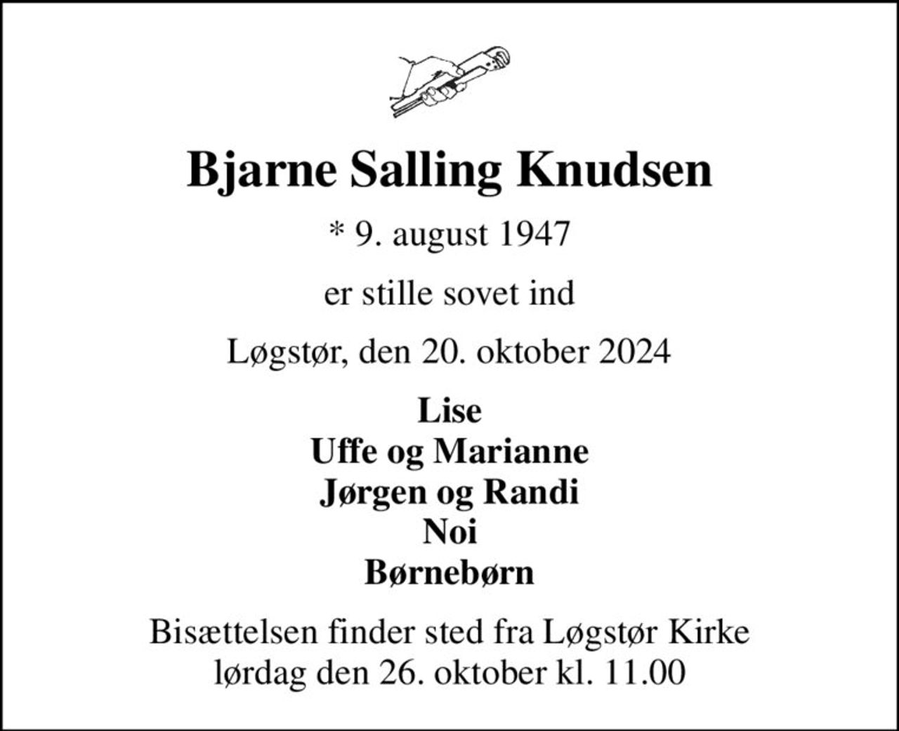 Bjarne Salling Knudsen
* 9. august 1947
er stille sovet ind
Løgstør, den 20. oktober 2024
Lise Uffe og Marianne Jørgen og Randi Noi Børnebørn
Bisættelsen finder sted fra Løgstør Kirke  lørdag den 26. oktober kl. 11.00