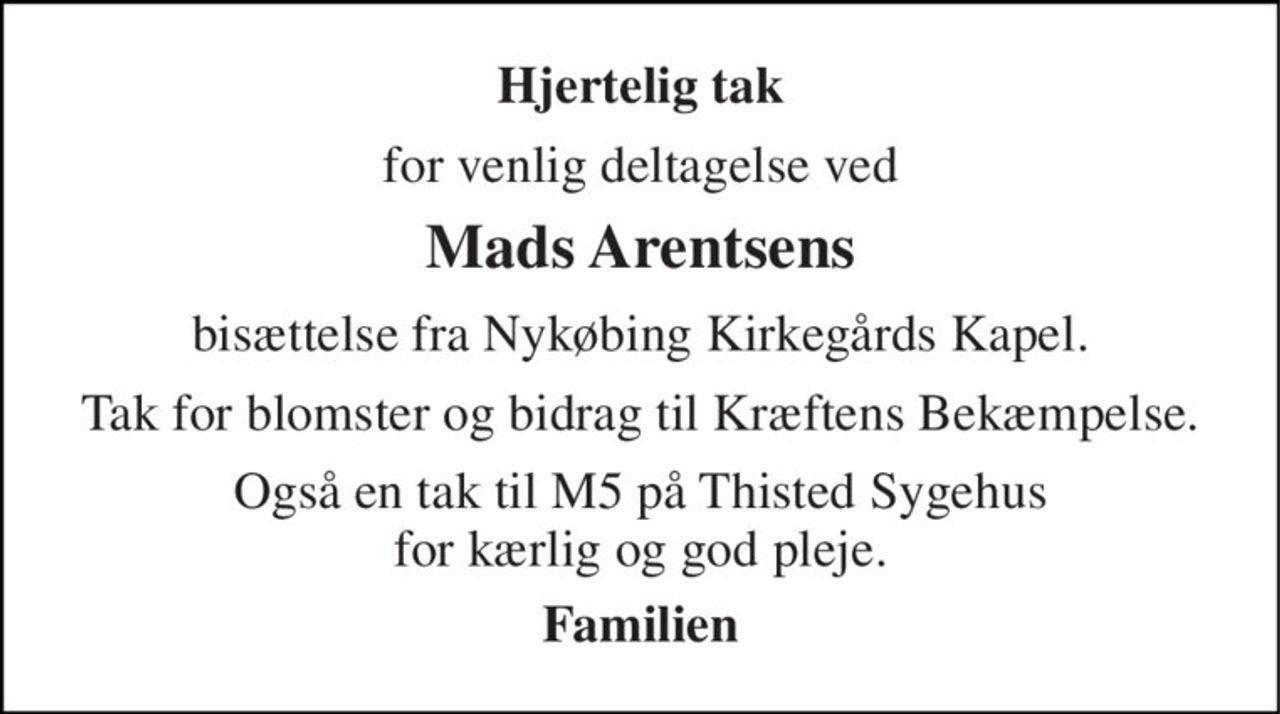 Hjertelig tak 
for venlig deltagelse ved 
Mads Arentsens 
bisættelse fra Nykøbing Kirkegårds Kapel. 
Tak for blomster og bidrag til Kræftens Bekæmpelse. 
Også en tak til M5 på Thisted Sygehus for kærlig og god pleje. 
Familien