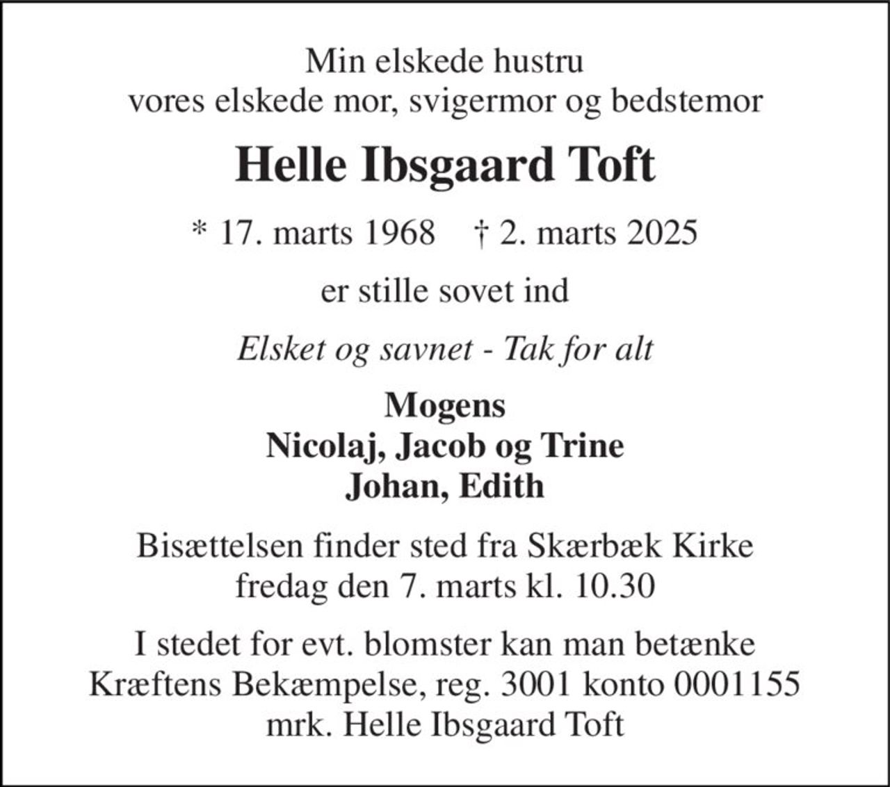Min elskede hustru vores elskede mor, svigermor og bedstemor 
Helle Ibsgaard Toft 
*​ 17. marts 1968​    †​ 2. marts 2025 
er stille sovet ind 
Elsket og savnet - Tak for alt 
Mogens Nicolaj, Jacob og Trine Johan, Edith 
Bisættelsen​ finder sted fra Skærbæk Kirke​ fredag den 7. marts​ kl. 10.30 
I stedet for evt. blomster kan man betænke Kræftens Bekæmpelse, reg. 3001 konto 0001155 mrk. Helle Ibsgaard Toft