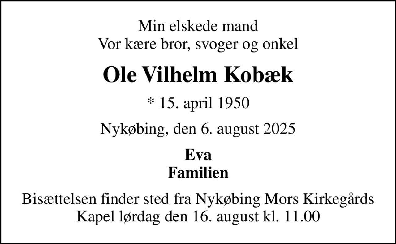Min elskede mand Vor kære bror, svoger og onkel
Ole Vilhelm Kobæk
* 15. april 1950
Nykøbing, den 6. august 2025
Eva Familien
Bisættelsen finder sted fra Nykøbing Mors Kirkegårds Kapel  lørdag den 16. august kl. 11.00