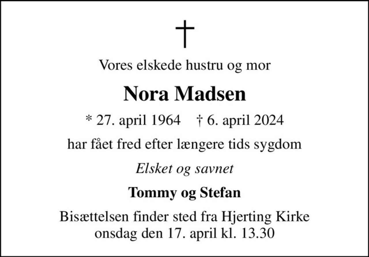 Vores elskede hustru og mor
Nora Madsen
* 27. april 1964    ✝ 6. april 2024
har fået fred efter længere tids sygdom
Elsket og savnet
Tommy og Stefan
Bisættelsen finder sted fra Hjerting Kirke  onsdag den 17. april kl. 13.30