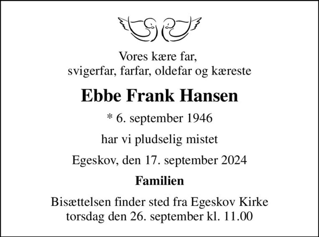 Vores kære far,  svigerfar, farfar, oldefar og kæreste
Ebbe Frank Hansen
* 6. september 1946
har vi pludselig mistet
Egeskov, den 17. september 2024
Familien
Bisættelsen finder sted fra Egeskov Kirke  torsdag den 26. september kl. 11.00