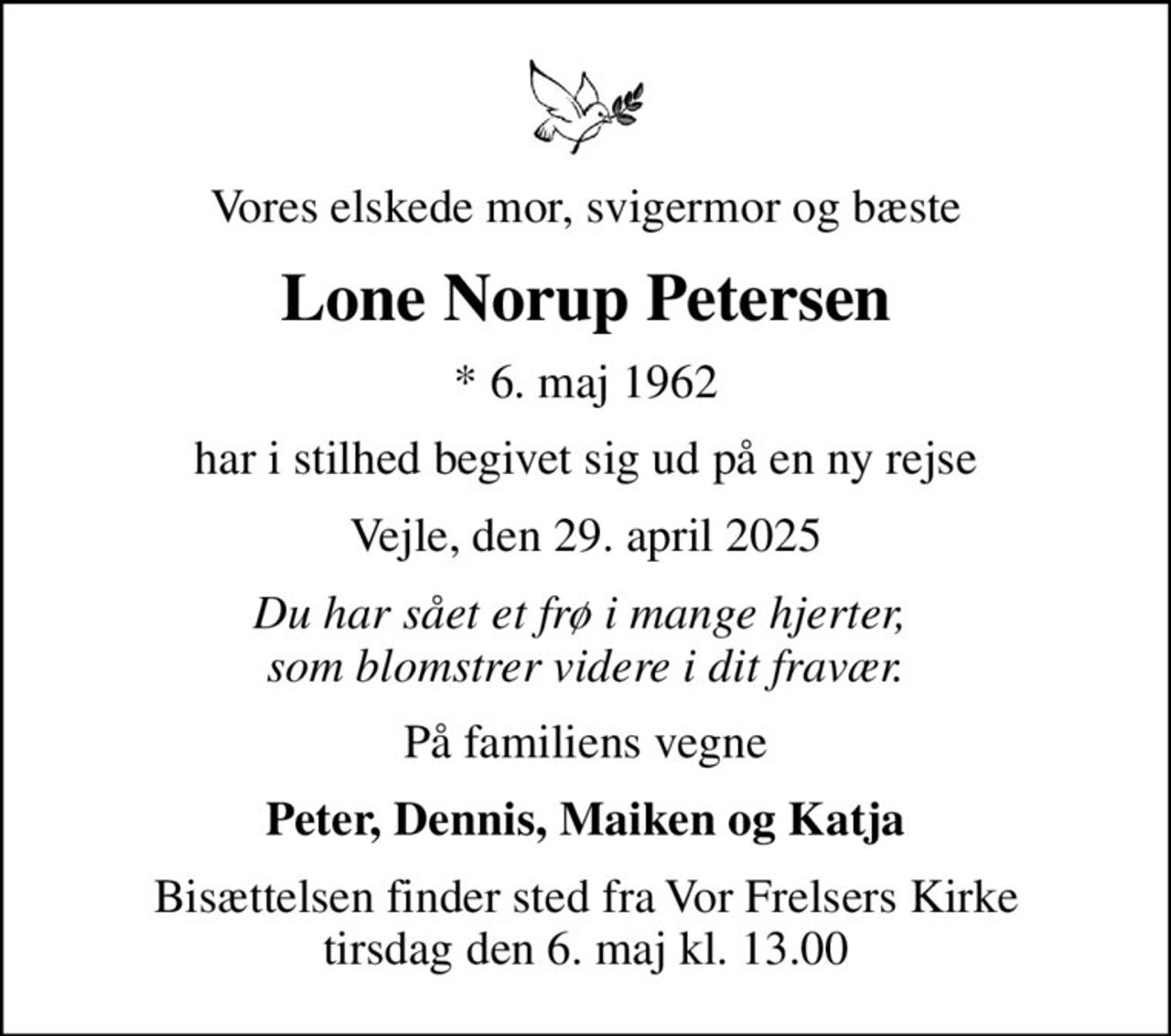 Vores elskede mor, svigermor og bæste
Lone Norup Petersen
* 6. maj 1962
har i stilhed begivet sig ud på en ny rejse
Vejle, den 29. april 2025
Du har sået et frø i mange hjerter,  som blomstrer videre i dit fravær.
På familiens vegne
Peter, Dennis, Maiken og Katja
Bisættelsen finder sted fra Vor Frelsers Kirke  tirsdag den 6. maj kl. 13.00