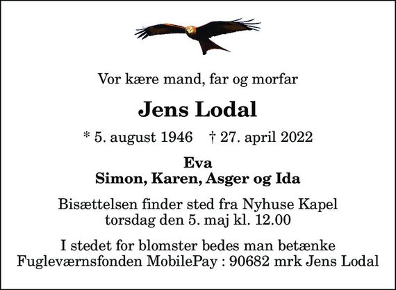 Vor kære mand, far og morfar
Jens Lodal
* 5. august 1946    &#x271d; 27. april 2022
Eva Simon, Karen, Asger og Ida
Bisættelsen finder sted fra Nyhuse Kapel  torsdag den 5. maj kl. 12.00 
I stedet for blomster bedes man betænke Fugleværnsfonden MobilePay : 90682 mrk Jens Lodal