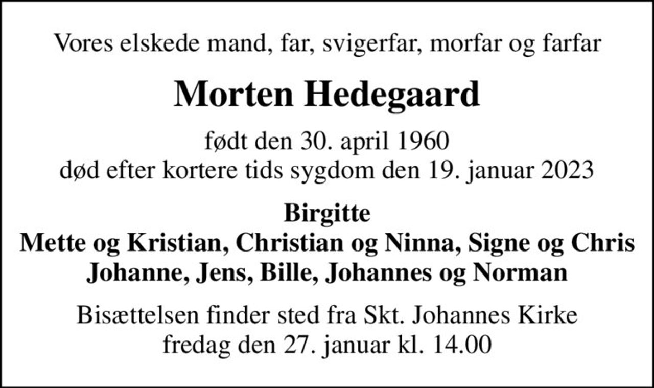 Vores elskede mand, far, svigerfar, morfar og farfar
Morten Hedegaard
født den 30. april 1960 død efter kortere tids sygdom den 19. januar 2023
Birgitte Mette og Kristian, Christian og Ninna, Signe og Chris Johanne, Jens, Bille, Johannes og Norman
Bisættelsen finder sted fra Skt. Johannes Kirke fredag den 27. januar kl. 14.00