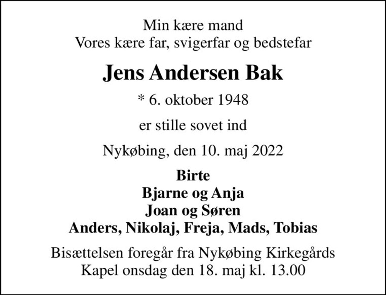 Min kære mand Vores kære far, svigerfar og bedstefar
Jens Andersen Bak
* 6. oktober 1948
er stille sovet ind
Nykøbing, den 10. maj 2022
Birte Bjarne og Anja Joan og Søren Anders, Nikolaj, Freja, Mads, Tobias
Bisættelsen foregår fra Nykøbing Kirkegårds Kapel  onsdag den 18. maj kl. 13.00
