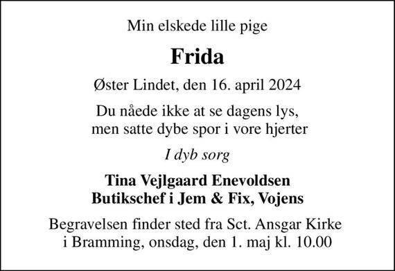 Min elskede lille pige
Frida
Øster Lindet, den 16. april 2024
Du nåede ikke at se dagens lys,  men satte dybe spor i vore hjerter
I dyb sorg
Tina Vejlgaard Enevoldsen Butikschef i Jem & Fix, Vojens
Begravelsen finder sted fra Sct. Ansgar Kirke  i Bramming, onsdag, den 1. maj kl. 10.00