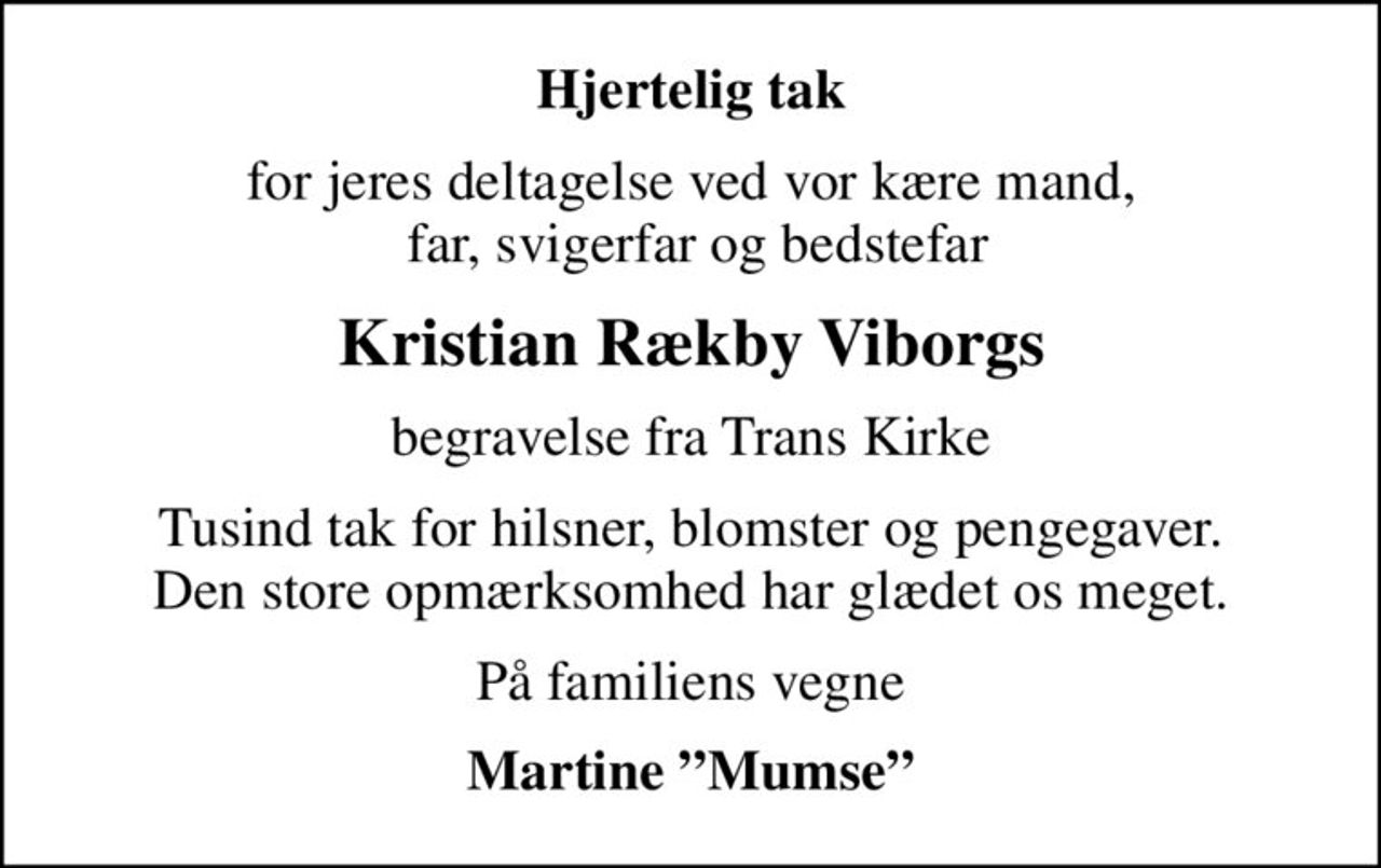 Hjertelig tak
for jeres deltagelse ved vor kære mand,  far, svigerfar og bedstefar
Kristian Rækby Viborgs
begravelse fra Trans Kirke
Tusind tak for hilsner, blomster og pengegaver. Den store opmærksomhed har glædet os meget.
På familiens vegne
Martine Mumse