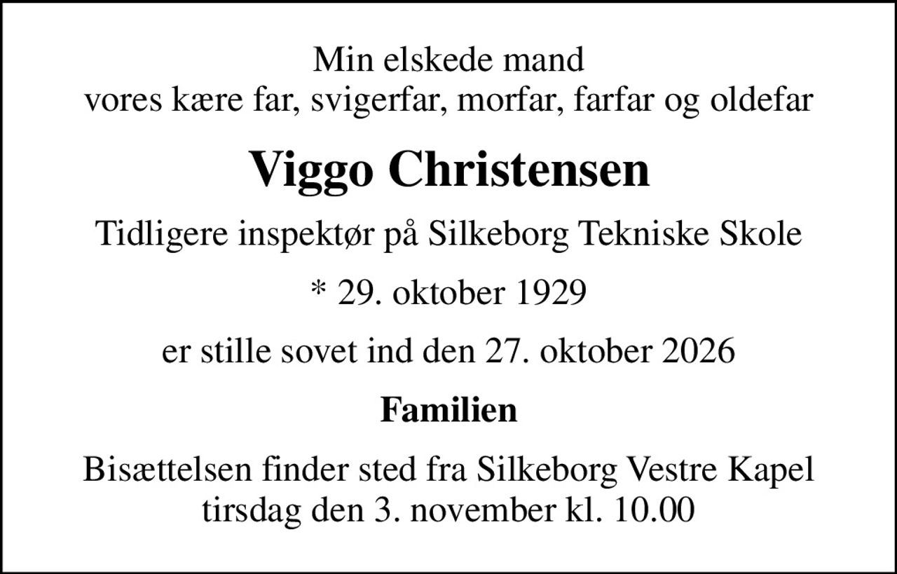 Min elskede mand vores kære far, svigerfar, morfar, farfar og oldefar
Viggo Christensen
Tidligere inspektør på Silkeborg Tekniske Skole
* 29. oktober 1929
er stille sovet ind den 27. oktober 2026
Familien
Bisættelsen finder sted fra Silkeborg Vestre Kapel  tirsdag den 3. november kl. 10.00