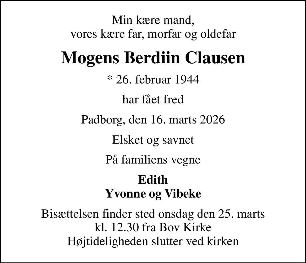 Min kære mand, vores kære far, morfar og oldefar
Mogens Berdiin Clausen
* 26. februar 1944
har fået fred
Padborg, den 16. marts 2026
Elsket og savnet
På familiens vegne
Edith Yvonne og Vibeke
Bisættelsen finder sted onsdag den 25. marts kl. 12.30 fra Bov Kirke Højtideligheden slutter ved kirken