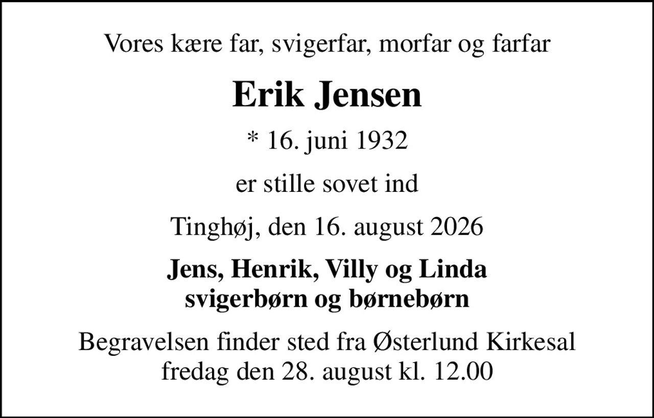Vores kære far, svigerfar, morfar og farfar
Erik Jensen
* 16. juni 1932
er stille sovet ind
Tinghøj, den 16. august 2026
Jens, Henrik, Villy og Linda svigerbørn og børnebørn
Begravelsen finder sted fra Østerlund Kirkesal  fredag den 28. august kl. 12.00