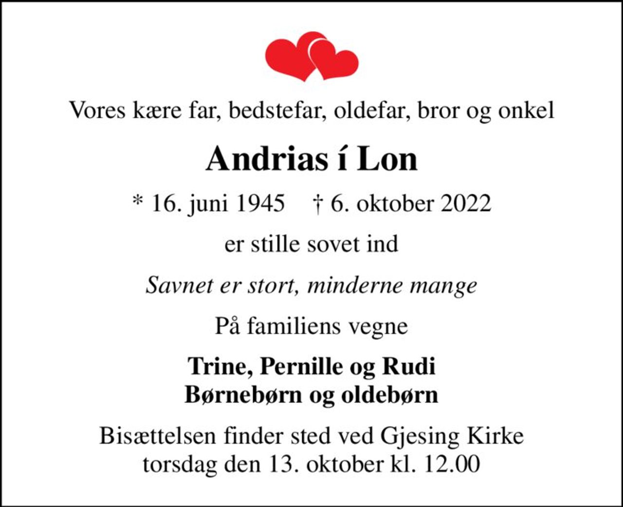 Vores kære far, bedstefar, oldefar, bror og onkel
Andrias í Lon
* 16. juni 1945    ✝ 6. oktober 2022
er stille sovet ind
Savnet er stort, minderne mange
På familiens vegne
Trine, Pernille og Rudi Børnebørn og oldebørn
Bisættelsen finder sted ved Gjesing Kirke  torsdag den 13. oktober kl. 12.00