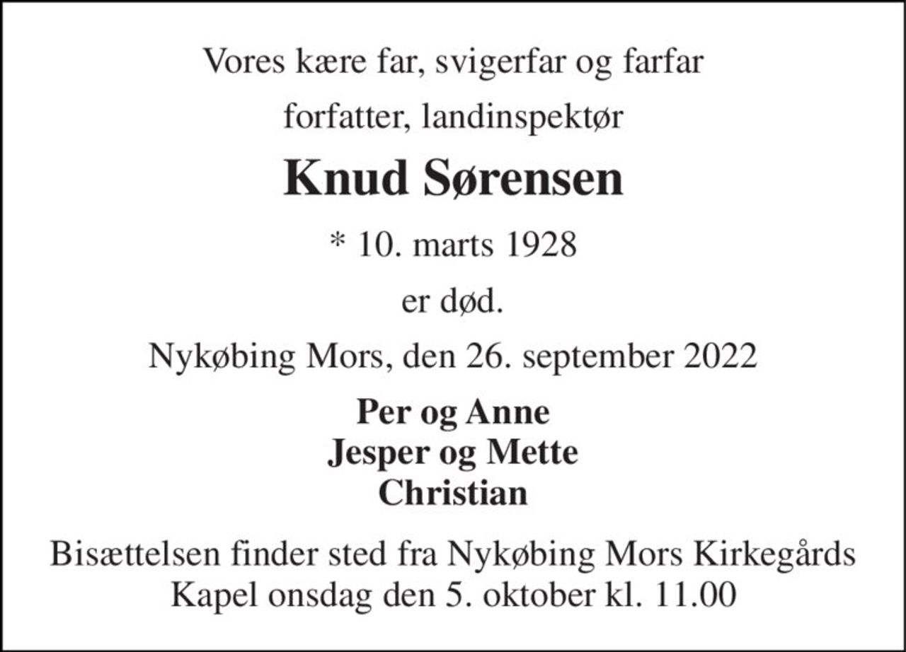 Vores kære far, svigerfar og farfar 
forfatter, landinspektør 
Knud Sørensen 
*​ 10. marts 1928 
er død. 
Nykøbing Mors, den 26. september 2022 
Per og Anne Jesper og Mette Christian 
Bisættelsen​ finder sted fra Nykøbing Mors Kirkegårds​ Kapel onsdag den 5. oktober​ kl. 11.00