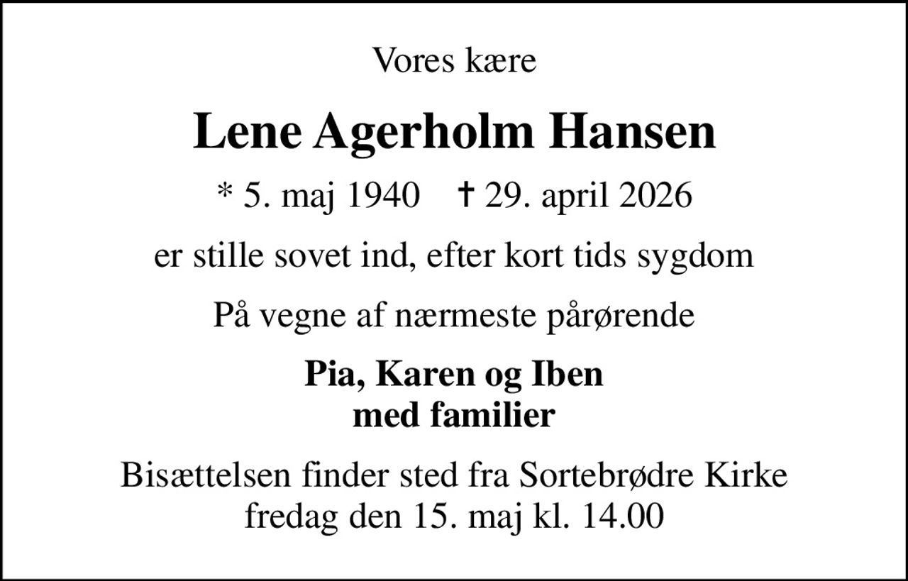 Vores kære
Lene Agerholm Hansen
* 5. maj 1940    ✝ 29. april 2026
er stille sovet ind, efter kort tids sygdom
På vegne af nærmeste pårørende
Pia, Karen og Iben med familier
Bisættelsen finder sted fra Sortebrødre Kirke  fredag den 15. maj kl. 14.00